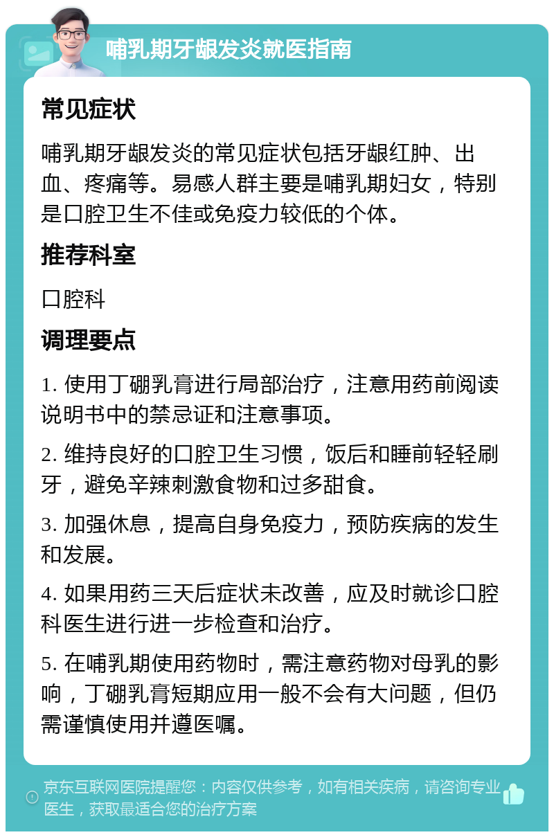 哺乳期牙龈发炎就医指南 常见症状 哺乳期牙龈发炎的常见症状包括牙龈红肿、出血、疼痛等。易感人群主要是哺乳期妇女，特别是口腔卫生不佳或免疫力较低的个体。 推荐科室 口腔科 调理要点 1. 使用丁硼乳膏进行局部治疗，注意用药前阅读说明书中的禁忌证和注意事项。 2. 维持良好的口腔卫生习惯，饭后和睡前轻轻刷牙，避免辛辣刺激食物和过多甜食。 3. 加强休息，提高自身免疫力，预防疾病的发生和发展。 4. 如果用药三天后症状未改善，应及时就诊口腔科医生进行进一步检查和治疗。 5. 在哺乳期使用药物时，需注意药物对母乳的影响，丁硼乳膏短期应用一般不会有大问题，但仍需谨慎使用并遵医嘱。