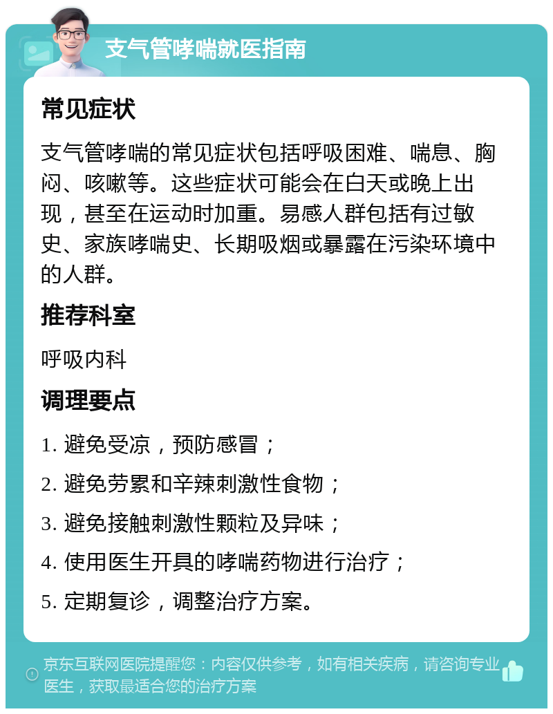 支气管哮喘就医指南 常见症状 支气管哮喘的常见症状包括呼吸困难、喘息、胸闷、咳嗽等。这些症状可能会在白天或晚上出现，甚至在运动时加重。易感人群包括有过敏史、家族哮喘史、长期吸烟或暴露在污染环境中的人群。 推荐科室 呼吸内科 调理要点 1. 避免受凉，预防感冒； 2. 避免劳累和辛辣刺激性食物； 3. 避免接触刺激性颗粒及异味； 4. 使用医生开具的哮喘药物进行治疗； 5. 定期复诊，调整治疗方案。