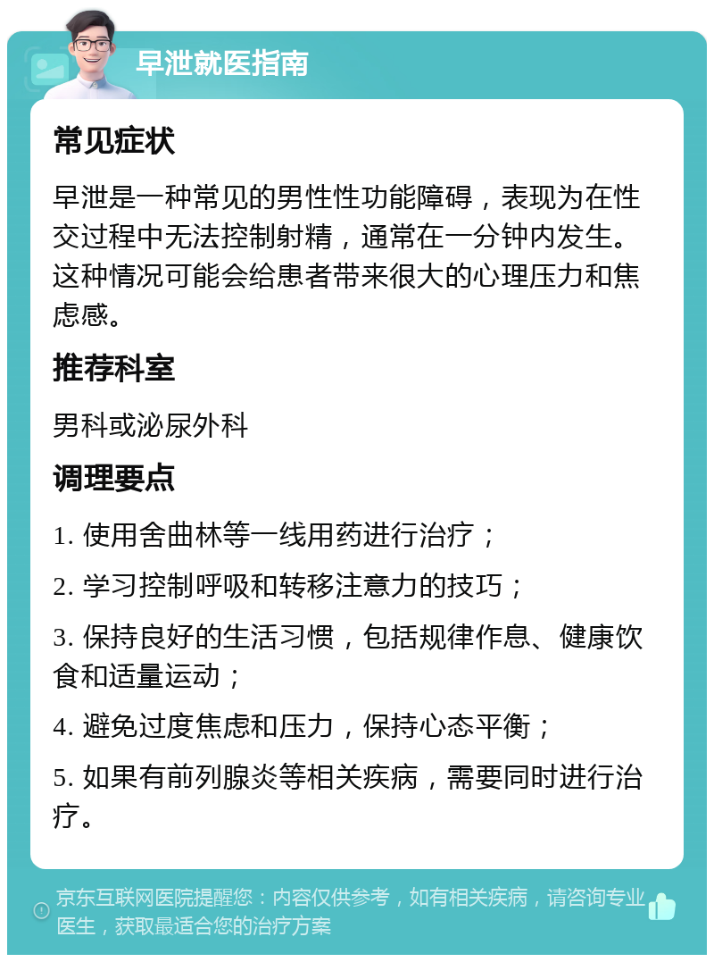 早泄就医指南 常见症状 早泄是一种常见的男性性功能障碍，表现为在性交过程中无法控制射精，通常在一分钟内发生。这种情况可能会给患者带来很大的心理压力和焦虑感。 推荐科室 男科或泌尿外科 调理要点 1. 使用舍曲林等一线用药进行治疗； 2. 学习控制呼吸和转移注意力的技巧； 3. 保持良好的生活习惯，包括规律作息、健康饮食和适量运动； 4. 避免过度焦虑和压力，保持心态平衡； 5. 如果有前列腺炎等相关疾病，需要同时进行治疗。