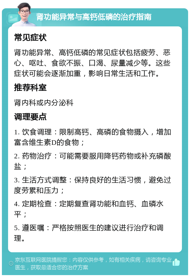 肾功能异常与高钙低磷的治疗指南 常见症状 肾功能异常、高钙低磷的常见症状包括疲劳、恶心、呕吐、食欲不振、口渴、尿量减少等。这些症状可能会逐渐加重，影响日常生活和工作。 推荐科室 肾内科或内分泌科 调理要点 1. 饮食调理：限制高钙、高磷的食物摄入，增加富含维生素D的食物； 2. 药物治疗：可能需要服用降钙药物或补充磷酸盐； 3. 生活方式调整：保持良好的生活习惯，避免过度劳累和压力； 4. 定期检查：定期复查肾功能和血钙、血磷水平； 5. 遵医嘱：严格按照医生的建议进行治疗和调理。