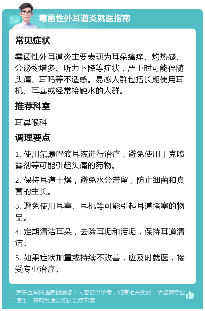 霉菌性外耳道炎就医指南 常见症状 霉菌性外耳道炎主要表现为耳朵瘙痒、灼热感、分泌物增多、听力下降等症状，严重时可能伴随头痛、耳鸣等不适感。易感人群包括长期使用耳机、耳塞或经常接触水的人群。 推荐科室 耳鼻喉科 调理要点 1. 使用氟康唑滴耳液进行治疗，避免使用丁克喷雾剂等可能引起头痛的药物。 2. 保持耳道干燥，避免水分滞留，防止细菌和真菌的生长。 3. 避免使用耳塞、耳机等可能引起耳道堵塞的物品。 4. 定期清洁耳朵，去除耳垢和污垢，保持耳道清洁。 5. 如果症状加重或持续不改善，应及时就医，接受专业治疗。