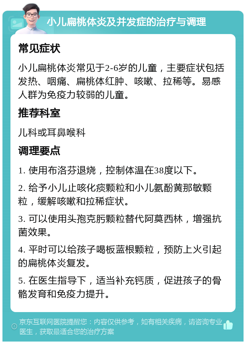 小儿扁桃体炎及并发症的治疗与调理 常见症状 小儿扁桃体炎常见于2-6岁的儿童，主要症状包括发热、咽痛、扁桃体红肿、咳嗽、拉稀等。易感人群为免疫力较弱的儿童。 推荐科室 儿科或耳鼻喉科 调理要点 1. 使用布洛芬退烧，控制体温在38度以下。 2. 给予小儿止咳化痰颗粒和小儿氨酚黄那敏颗粒，缓解咳嗽和拉稀症状。 3. 可以使用头孢克肟颗粒替代阿莫西林，增强抗菌效果。 4. 平时可以给孩子喝板蓝根颗粒，预防上火引起的扁桃体炎复发。 5. 在医生指导下，适当补充钙质，促进孩子的骨骼发育和免疫力提升。