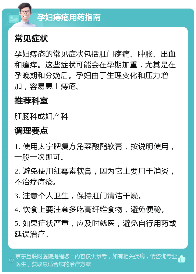 孕妇痔疮用药指南 常见症状 孕妇痔疮的常见症状包括肛门疼痛、肿胀、出血和瘙痒。这些症状可能会在孕期加重，尤其是在孕晚期和分娩后。孕妇由于生理变化和压力增加，容易患上痔疮。 推荐科室 肛肠科或妇产科 调理要点 1. 使用太宁牌复方角菜酸酯软膏，按说明使用，一般一次即可。 2. 避免使用红霉素软膏，因为它主要用于消炎，不治疗痔疮。 3. 注意个人卫生，保持肛门清洁干燥。 4. 饮食上要注意多吃高纤维食物，避免便秘。 5. 如果症状严重，应及时就医，避免自行用药或延误治疗。