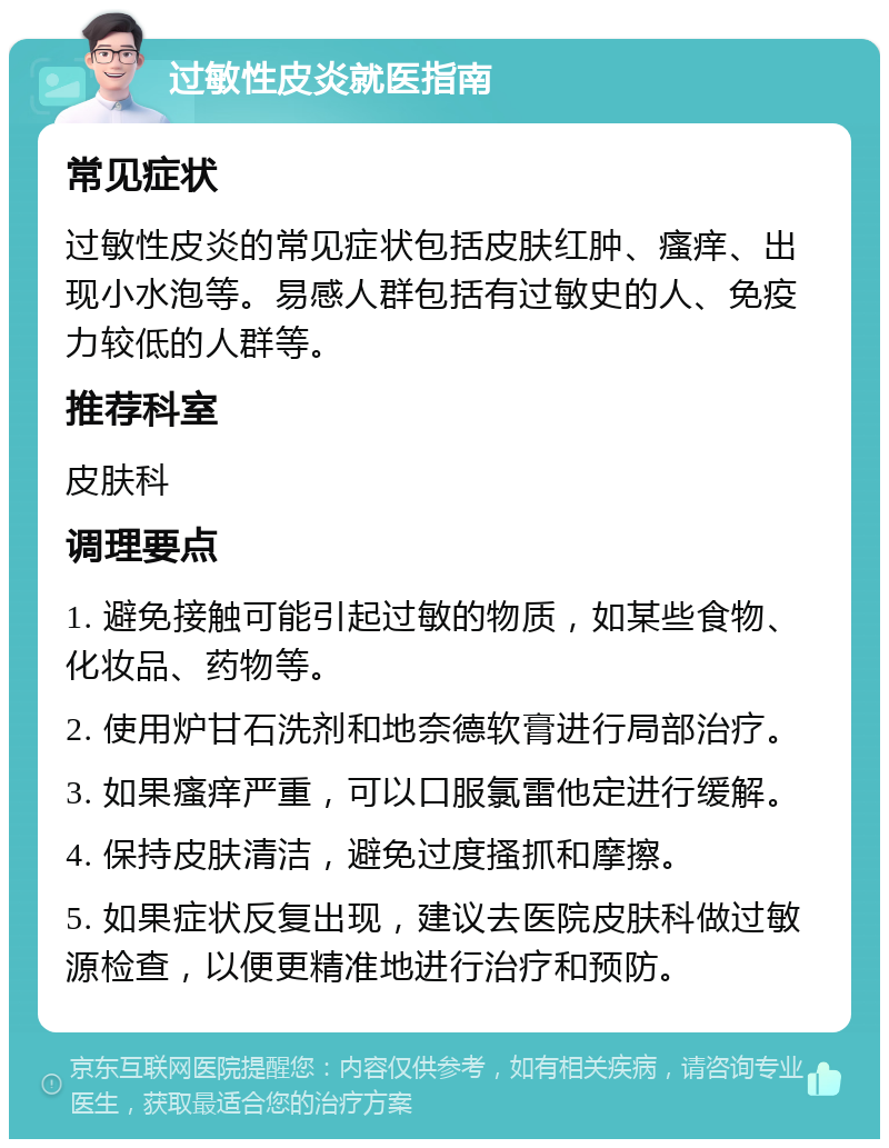 过敏性皮炎就医指南 常见症状 过敏性皮炎的常见症状包括皮肤红肿、瘙痒、出现小水泡等。易感人群包括有过敏史的人、免疫力较低的人群等。 推荐科室 皮肤科 调理要点 1. 避免接触可能引起过敏的物质，如某些食物、化妆品、药物等。 2. 使用炉甘石洗剂和地奈德软膏进行局部治疗。 3. 如果瘙痒严重，可以口服氯雷他定进行缓解。 4. 保持皮肤清洁，避免过度搔抓和摩擦。 5. 如果症状反复出现，建议去医院皮肤科做过敏源检查，以便更精准地进行治疗和预防。