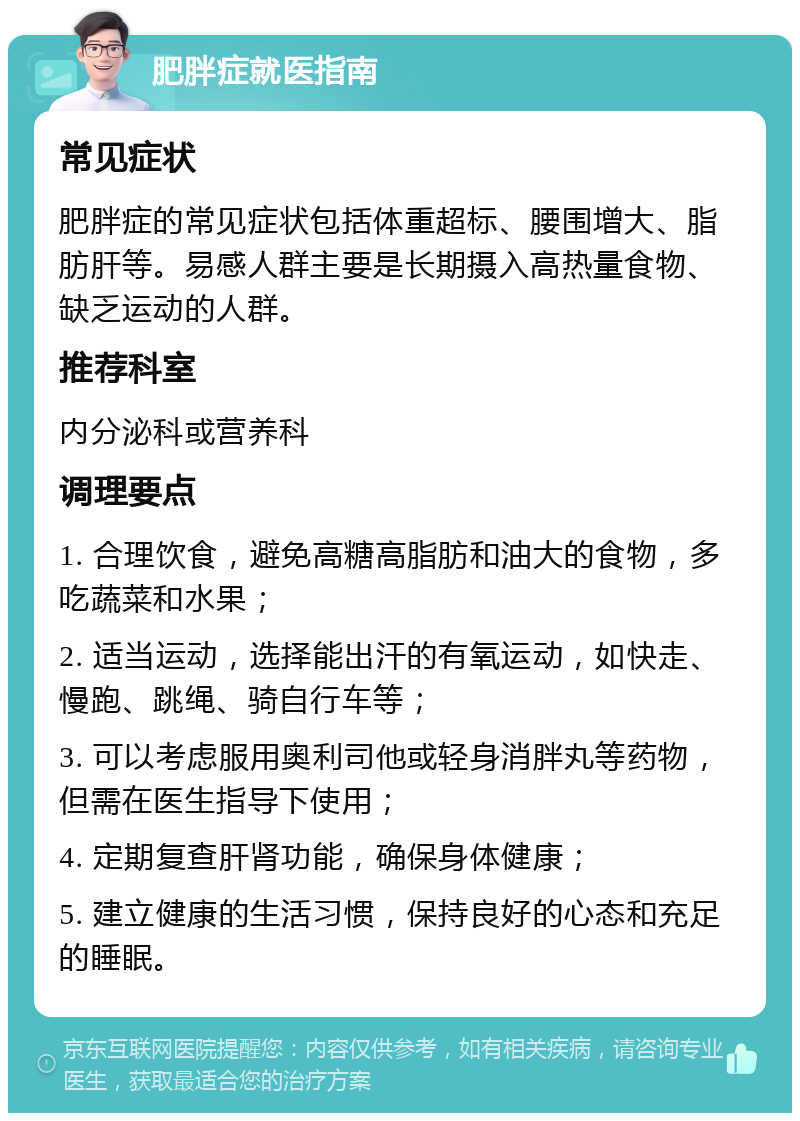 肥胖症就医指南 常见症状 肥胖症的常见症状包括体重超标、腰围增大、脂肪肝等。易感人群主要是长期摄入高热量食物、缺乏运动的人群。 推荐科室 内分泌科或营养科 调理要点 1. 合理饮食，避免高糖高脂肪和油大的食物，多吃蔬菜和水果； 2. 适当运动，选择能出汗的有氧运动，如快走、慢跑、跳绳、骑自行车等； 3. 可以考虑服用奥利司他或轻身消胖丸等药物，但需在医生指导下使用； 4. 定期复查肝肾功能，确保身体健康； 5. 建立健康的生活习惯，保持良好的心态和充足的睡眠。