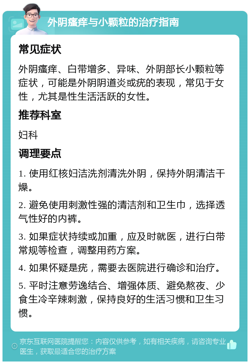 外阴瘙痒与小颗粒的治疗指南 常见症状 外阴瘙痒、白带增多、异味、外阴部长小颗粒等症状，可能是外阴阴道炎或疣的表现，常见于女性，尤其是性生活活跃的女性。 推荐科室 妇科 调理要点 1. 使用红核妇洁洗剂清洗外阴，保持外阴清洁干燥。 2. 避免使用刺激性强的清洁剂和卫生巾，选择透气性好的内裤。 3. 如果症状持续或加重，应及时就医，进行白带常规等检查，调整用药方案。 4. 如果怀疑是疣，需要去医院进行确诊和治疗。 5. 平时注意劳逸结合、增强体质、避免熬夜、少食生冷辛辣刺激，保持良好的生活习惯和卫生习惯。