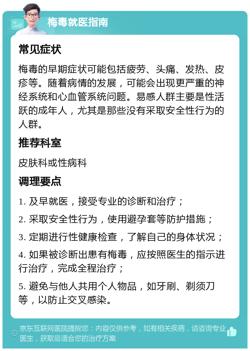 梅毒就医指南 常见症状 梅毒的早期症状可能包括疲劳、头痛、发热、皮疹等。随着病情的发展，可能会出现更严重的神经系统和心血管系统问题。易感人群主要是性活跃的成年人，尤其是那些没有采取安全性行为的人群。 推荐科室 皮肤科或性病科 调理要点 1. 及早就医，接受专业的诊断和治疗； 2. 采取安全性行为，使用避孕套等防护措施； 3. 定期进行性健康检查，了解自己的身体状况； 4. 如果被诊断出患有梅毒，应按照医生的指示进行治疗，完成全程治疗； 5. 避免与他人共用个人物品，如牙刷、剃须刀等，以防止交叉感染。