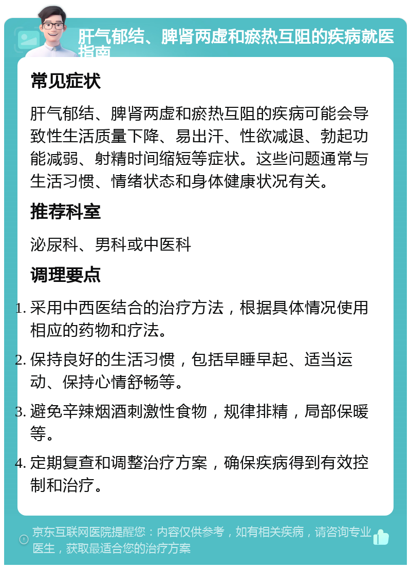 肝气郁结、脾肾两虚和瘀热互阻的疾病就医指南 常见症状 肝气郁结、脾肾两虚和瘀热互阻的疾病可能会导致性生活质量下降、易出汗、性欲减退、勃起功能减弱、射精时间缩短等症状。这些问题通常与生活习惯、情绪状态和身体健康状况有关。 推荐科室 泌尿科、男科或中医科 调理要点 采用中西医结合的治疗方法，根据具体情况使用相应的药物和疗法。 保持良好的生活习惯，包括早睡早起、适当运动、保持心情舒畅等。 避免辛辣烟酒刺激性食物，规律排精，局部保暖等。 定期复查和调整治疗方案，确保疾病得到有效控制和治疗。