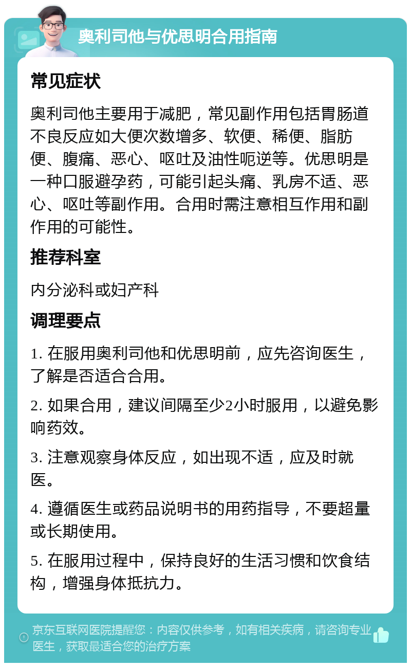 奥利司他与优思明合用指南 常见症状 奥利司他主要用于减肥，常见副作用包括胃肠道不良反应如大便次数增多、软便、稀便、脂肪便、腹痛、恶心、呕吐及油性呃逆等。优思明是一种口服避孕药，可能引起头痛、乳房不适、恶心、呕吐等副作用。合用时需注意相互作用和副作用的可能性。 推荐科室 内分泌科或妇产科 调理要点 1. 在服用奥利司他和优思明前，应先咨询医生，了解是否适合合用。 2. 如果合用，建议间隔至少2小时服用，以避免影响药效。 3. 注意观察身体反应，如出现不适，应及时就医。 4. 遵循医生或药品说明书的用药指导，不要超量或长期使用。 5. 在服用过程中，保持良好的生活习惯和饮食结构，增强身体抵抗力。