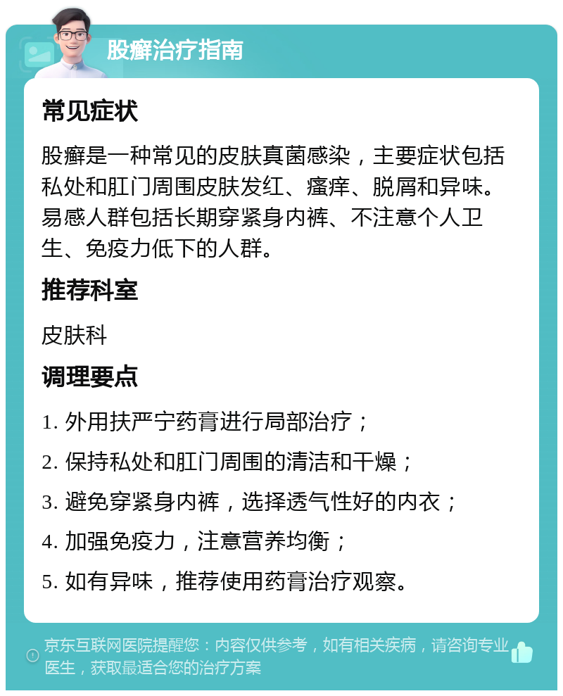 股癣治疗指南 常见症状 股癣是一种常见的皮肤真菌感染，主要症状包括私处和肛门周围皮肤发红、瘙痒、脱屑和异味。易感人群包括长期穿紧身内裤、不注意个人卫生、免疫力低下的人群。 推荐科室 皮肤科 调理要点 1. 外用扶严宁药膏进行局部治疗； 2. 保持私处和肛门周围的清洁和干燥； 3. 避免穿紧身内裤，选择透气性好的内衣； 4. 加强免疫力，注意营养均衡； 5. 如有异味，推荐使用药膏治疗观察。