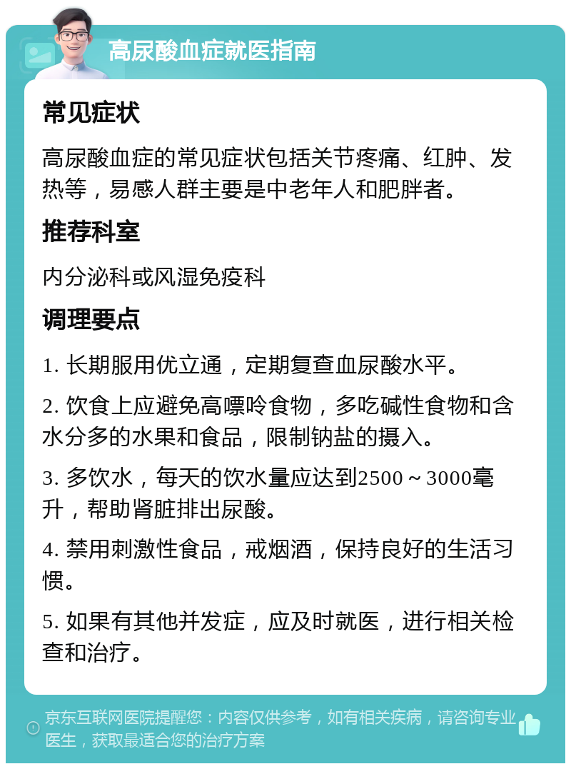 高尿酸血症就医指南 常见症状 高尿酸血症的常见症状包括关节疼痛、红肿、发热等，易感人群主要是中老年人和肥胖者。 推荐科室 内分泌科或风湿免疫科 调理要点 1. 长期服用优立通，定期复查血尿酸水平。 2. 饮食上应避免高嘌呤食物，多吃碱性食物和含水分多的水果和食品，限制钠盐的摄入。 3. 多饮水，每天的饮水量应达到2500～3000毫升，帮助肾脏排出尿酸。 4. 禁用刺激性食品，戒烟酒，保持良好的生活习惯。 5. 如果有其他并发症，应及时就医，进行相关检查和治疗。