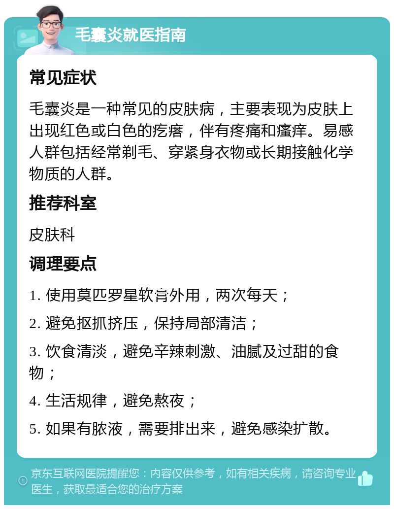 毛囊炎就医指南 常见症状 毛囊炎是一种常见的皮肤病，主要表现为皮肤上出现红色或白色的疙瘩，伴有疼痛和瘙痒。易感人群包括经常剃毛、穿紧身衣物或长期接触化学物质的人群。 推荐科室 皮肤科 调理要点 1. 使用莫匹罗星软膏外用，两次每天； 2. 避免抠抓挤压，保持局部清洁； 3. 饮食清淡，避免辛辣刺激、油腻及过甜的食物； 4. 生活规律，避免熬夜； 5. 如果有脓液，需要排出来，避免感染扩散。