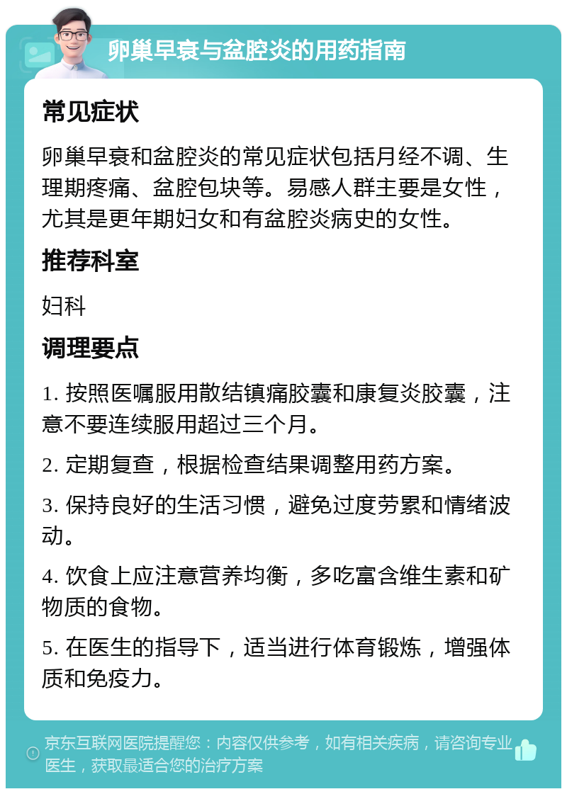 卵巢早衰与盆腔炎的用药指南 常见症状 卵巢早衰和盆腔炎的常见症状包括月经不调、生理期疼痛、盆腔包块等。易感人群主要是女性，尤其是更年期妇女和有盆腔炎病史的女性。 推荐科室 妇科 调理要点 1. 按照医嘱服用散结镇痛胶囊和康复炎胶囊，注意不要连续服用超过三个月。 2. 定期复查，根据检查结果调整用药方案。 3. 保持良好的生活习惯，避免过度劳累和情绪波动。 4. 饮食上应注意营养均衡，多吃富含维生素和矿物质的食物。 5. 在医生的指导下，适当进行体育锻炼，增强体质和免疫力。