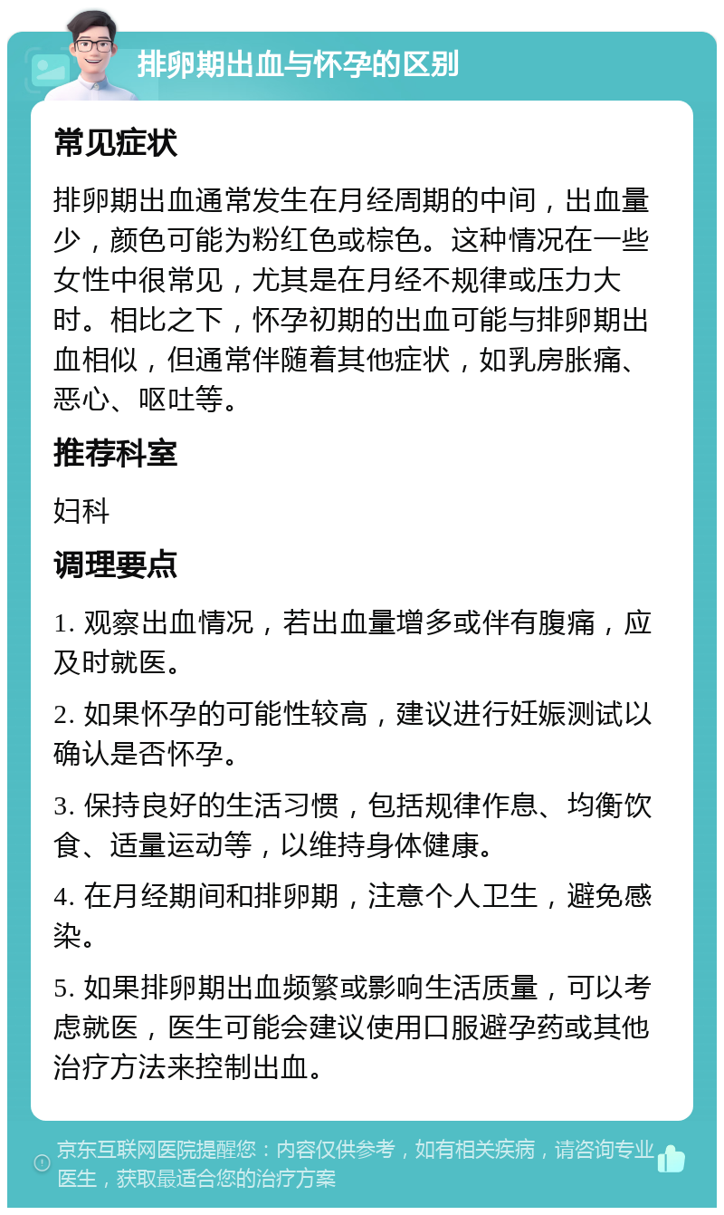 排卵期出血与怀孕的区别 常见症状 排卵期出血通常发生在月经周期的中间，出血量少，颜色可能为粉红色或棕色。这种情况在一些女性中很常见，尤其是在月经不规律或压力大时。相比之下，怀孕初期的出血可能与排卵期出血相似，但通常伴随着其他症状，如乳房胀痛、恶心、呕吐等。 推荐科室 妇科 调理要点 1. 观察出血情况，若出血量增多或伴有腹痛，应及时就医。 2. 如果怀孕的可能性较高，建议进行妊娠测试以确认是否怀孕。 3. 保持良好的生活习惯，包括规律作息、均衡饮食、适量运动等，以维持身体健康。 4. 在月经期间和排卵期，注意个人卫生，避免感染。 5. 如果排卵期出血频繁或影响生活质量，可以考虑就医，医生可能会建议使用口服避孕药或其他治疗方法来控制出血。