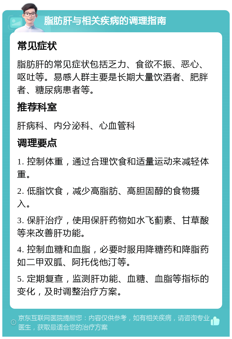 脂肪肝与相关疾病的调理指南 常见症状 脂肪肝的常见症状包括乏力、食欲不振、恶心、呕吐等。易感人群主要是长期大量饮酒者、肥胖者、糖尿病患者等。 推荐科室 肝病科、内分泌科、心血管科 调理要点 1. 控制体重，通过合理饮食和适量运动来减轻体重。 2. 低脂饮食，减少高脂肪、高胆固醇的食物摄入。 3. 保肝治疗，使用保肝药物如水飞蓟素、甘草酸等来改善肝功能。 4. 控制血糖和血脂，必要时服用降糖药和降脂药如二甲双胍、阿托伐他汀等。 5. 定期复查，监测肝功能、血糖、血脂等指标的变化，及时调整治疗方案。