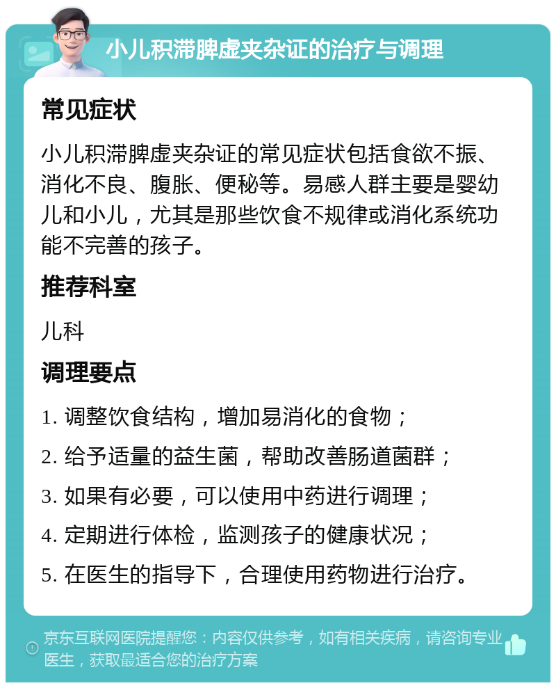 小儿积滞脾虚夹杂证的治疗与调理 常见症状 小儿积滞脾虚夹杂证的常见症状包括食欲不振、消化不良、腹胀、便秘等。易感人群主要是婴幼儿和小儿，尤其是那些饮食不规律或消化系统功能不完善的孩子。 推荐科室 儿科 调理要点 1. 调整饮食结构，增加易消化的食物； 2. 给予适量的益生菌，帮助改善肠道菌群； 3. 如果有必要，可以使用中药进行调理； 4. 定期进行体检，监测孩子的健康状况； 5. 在医生的指导下，合理使用药物进行治疗。