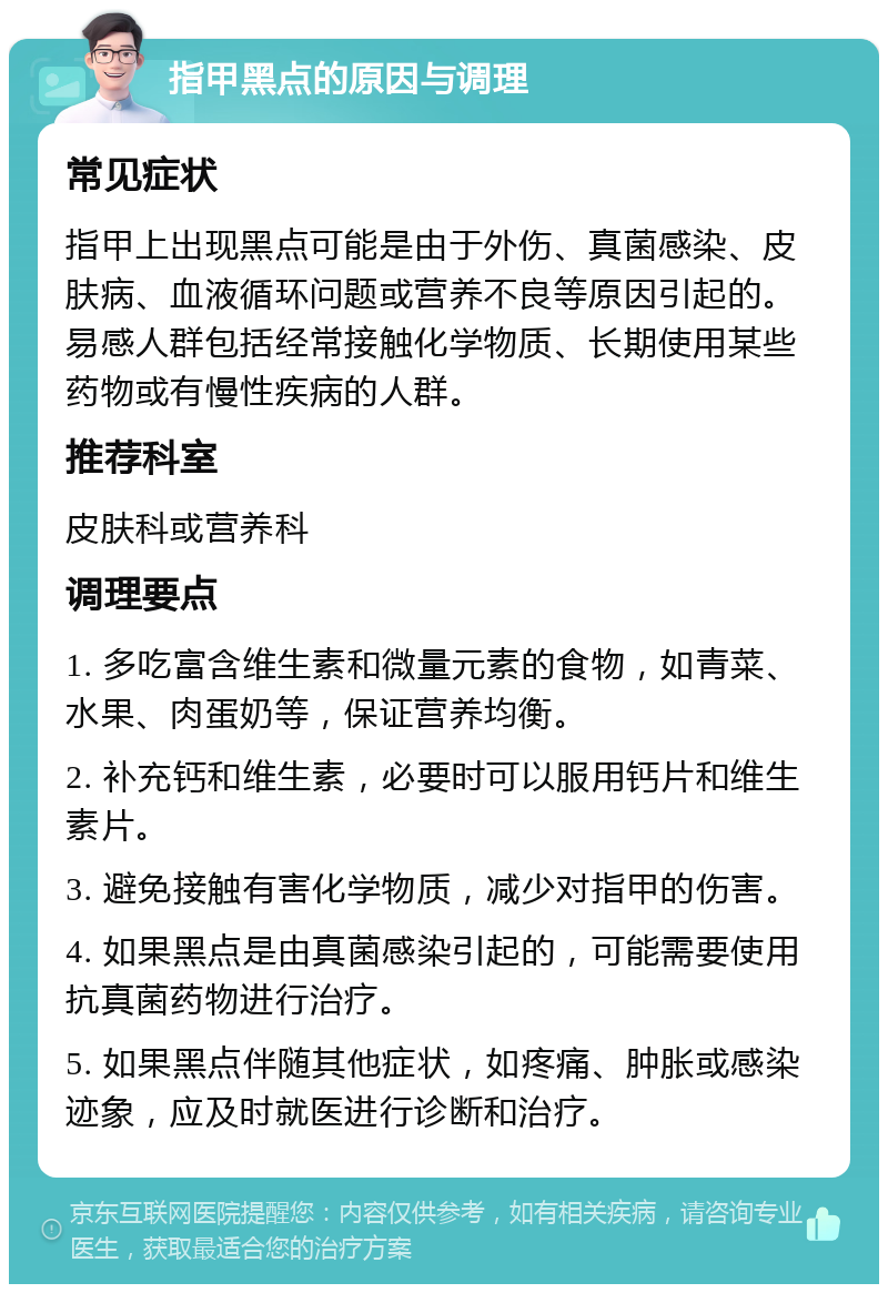 指甲黑点的原因与调理 常见症状 指甲上出现黑点可能是由于外伤、真菌感染、皮肤病、血液循环问题或营养不良等原因引起的。易感人群包括经常接触化学物质、长期使用某些药物或有慢性疾病的人群。 推荐科室 皮肤科或营养科 调理要点 1. 多吃富含维生素和微量元素的食物，如青菜、水果、肉蛋奶等，保证营养均衡。 2. 补充钙和维生素，必要时可以服用钙片和维生素片。 3. 避免接触有害化学物质，减少对指甲的伤害。 4. 如果黑点是由真菌感染引起的，可能需要使用抗真菌药物进行治疗。 5. 如果黑点伴随其他症状，如疼痛、肿胀或感染迹象，应及时就医进行诊断和治疗。