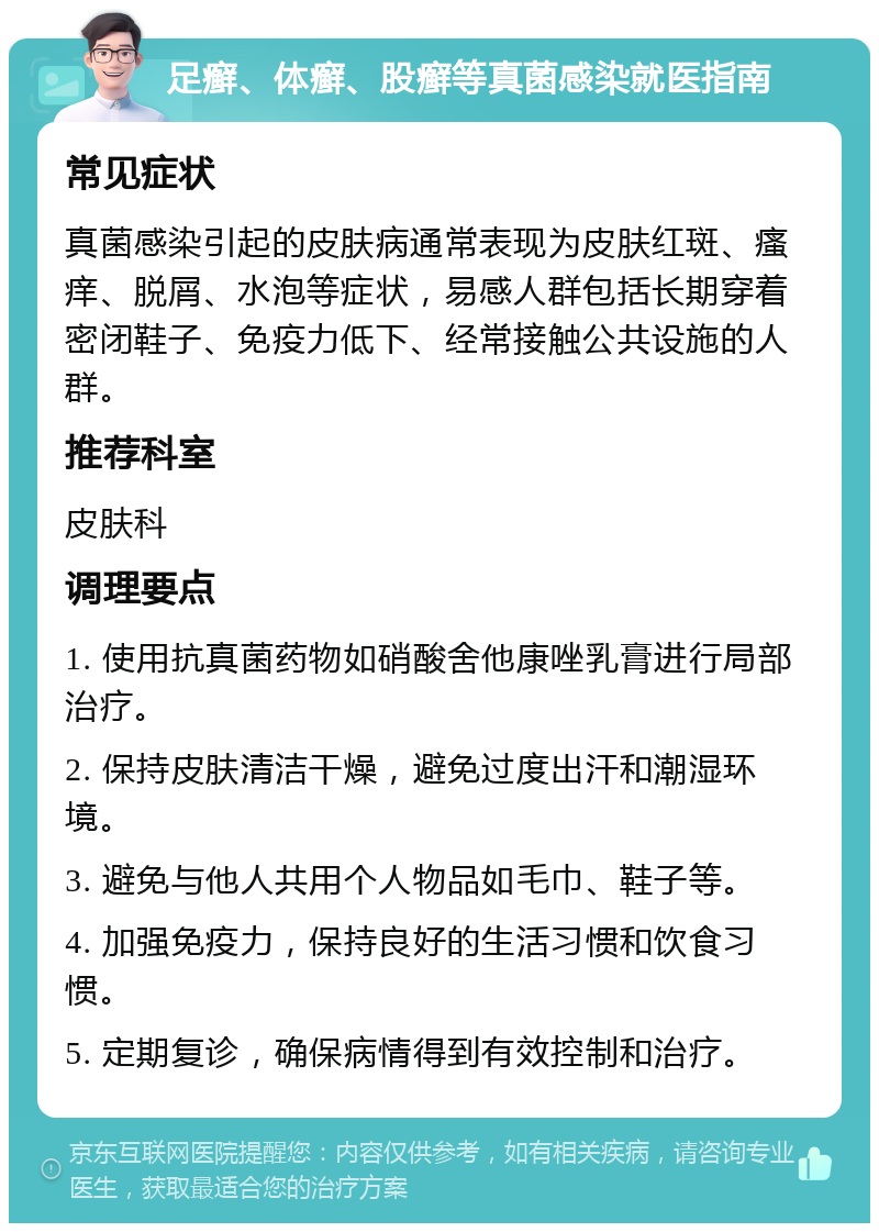 足癣、体癣、股癣等真菌感染就医指南 常见症状 真菌感染引起的皮肤病通常表现为皮肤红斑、瘙痒、脱屑、水泡等症状，易感人群包括长期穿着密闭鞋子、免疫力低下、经常接触公共设施的人群。 推荐科室 皮肤科 调理要点 1. 使用抗真菌药物如硝酸舍他康唑乳膏进行局部治疗。 2. 保持皮肤清洁干燥，避免过度出汗和潮湿环境。 3. 避免与他人共用个人物品如毛巾、鞋子等。 4. 加强免疫力，保持良好的生活习惯和饮食习惯。 5. 定期复诊，确保病情得到有效控制和治疗。