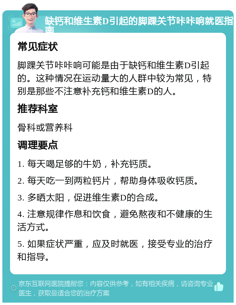 缺钙和维生素D引起的脚踝关节咔咔响就医指南 常见症状 脚踝关节咔咔响可能是由于缺钙和维生素D引起的。这种情况在运动量大的人群中较为常见，特别是那些不注意补充钙和维生素D的人。 推荐科室 骨科或营养科 调理要点 1. 每天喝足够的牛奶，补充钙质。 2. 每天吃一到两粒钙片，帮助身体吸收钙质。 3. 多晒太阳，促进维生素D的合成。 4. 注意规律作息和饮食，避免熬夜和不健康的生活方式。 5. 如果症状严重，应及时就医，接受专业的治疗和指导。