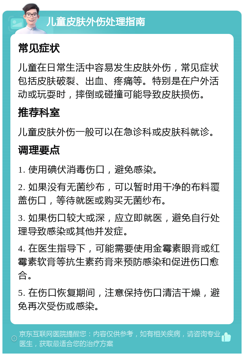 儿童皮肤外伤处理指南 常见症状 儿童在日常生活中容易发生皮肤外伤，常见症状包括皮肤破裂、出血、疼痛等。特别是在户外活动或玩耍时，摔倒或碰撞可能导致皮肤损伤。 推荐科室 儿童皮肤外伤一般可以在急诊科或皮肤科就诊。 调理要点 1. 使用碘伏消毒伤口，避免感染。 2. 如果没有无菌纱布，可以暂时用干净的布料覆盖伤口，等待就医或购买无菌纱布。 3. 如果伤口较大或深，应立即就医，避免自行处理导致感染或其他并发症。 4. 在医生指导下，可能需要使用金霉素眼膏或红霉素软膏等抗生素药膏来预防感染和促进伤口愈合。 5. 在伤口恢复期间，注意保持伤口清洁干燥，避免再次受伤或感染。