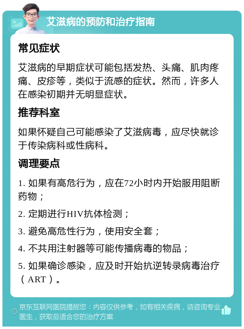 艾滋病的预防和治疗指南 常见症状 艾滋病的早期症状可能包括发热、头痛、肌肉疼痛、皮疹等，类似于流感的症状。然而，许多人在感染初期并无明显症状。 推荐科室 如果怀疑自己可能感染了艾滋病毒，应尽快就诊于传染病科或性病科。 调理要点 1. 如果有高危行为，应在72小时内开始服用阻断药物； 2. 定期进行HIV抗体检测； 3. 避免高危性行为，使用安全套； 4. 不共用注射器等可能传播病毒的物品； 5. 如果确诊感染，应及时开始抗逆转录病毒治疗（ART）。