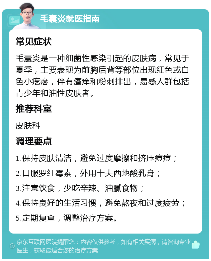 毛囊炎就医指南 常见症状 毛囊炎是一种细菌性感染引起的皮肤病，常见于夏季，主要表现为前胸后背等部位出现红色或白色小疙瘩，伴有瘙痒和粉刺排出，易感人群包括青少年和油性皮肤者。 推荐科室 皮肤科 调理要点 1.保持皮肤清洁，避免过度摩擦和挤压痘痘； 2.口服罗红霉素，外用十夫西地酸乳膏； 3.注意饮食，少吃辛辣、油腻食物； 4.保持良好的生活习惯，避免熬夜和过度疲劳； 5.定期复查，调整治疗方案。