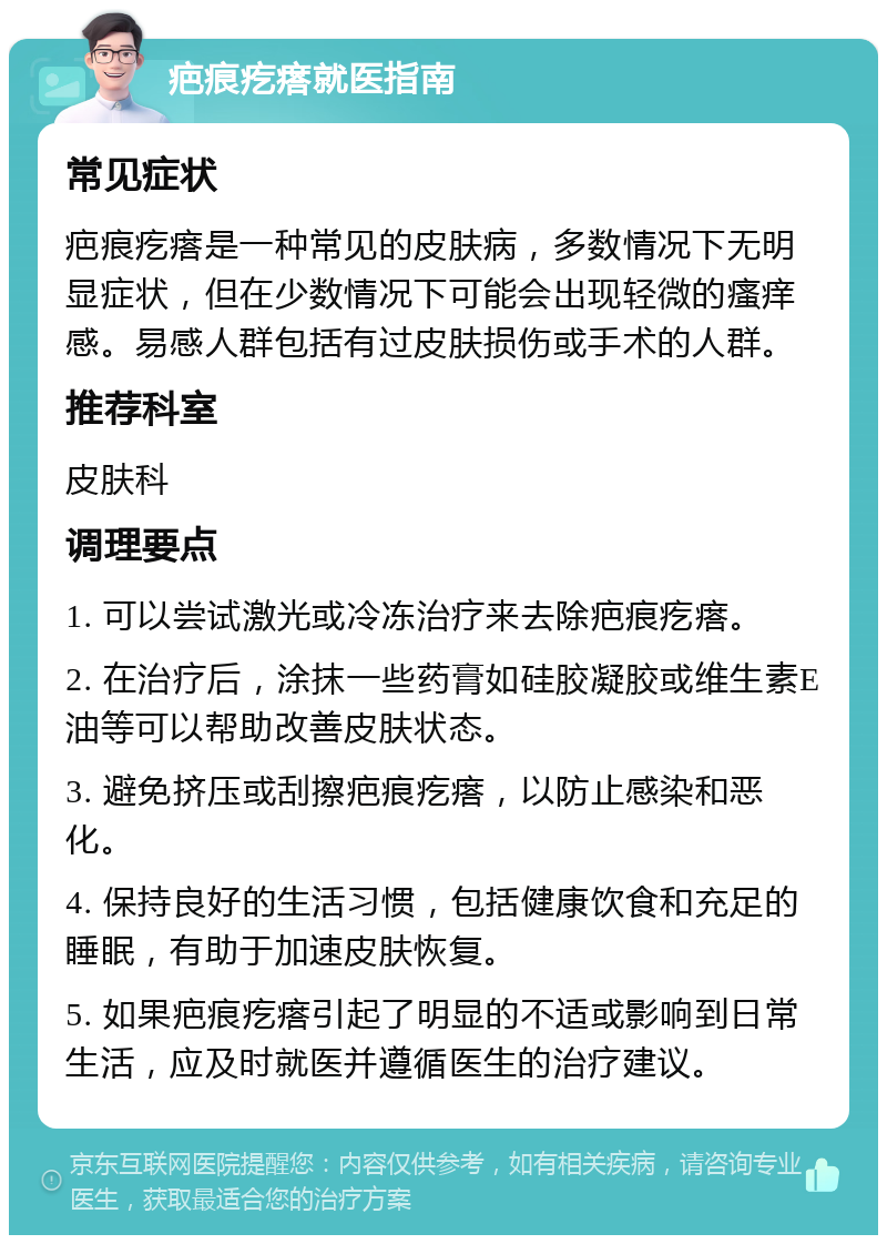 疤痕疙瘩就医指南 常见症状 疤痕疙瘩是一种常见的皮肤病，多数情况下无明显症状，但在少数情况下可能会出现轻微的瘙痒感。易感人群包括有过皮肤损伤或手术的人群。 推荐科室 皮肤科 调理要点 1. 可以尝试激光或冷冻治疗来去除疤痕疙瘩。 2. 在治疗后，涂抹一些药膏如硅胶凝胶或维生素E油等可以帮助改善皮肤状态。 3. 避免挤压或刮擦疤痕疙瘩，以防止感染和恶化。 4. 保持良好的生活习惯，包括健康饮食和充足的睡眠，有助于加速皮肤恢复。 5. 如果疤痕疙瘩引起了明显的不适或影响到日常生活，应及时就医并遵循医生的治疗建议。