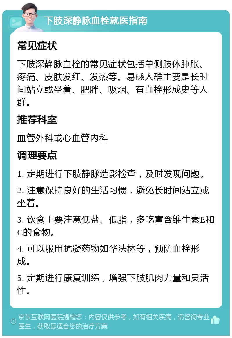 下肢深静脉血栓就医指南 常见症状 下肢深静脉血栓的常见症状包括单侧肢体肿胀、疼痛、皮肤发红、发热等。易感人群主要是长时间站立或坐着、肥胖、吸烟、有血栓形成史等人群。 推荐科室 血管外科或心血管内科 调理要点 1. 定期进行下肢静脉造影检查，及时发现问题。 2. 注意保持良好的生活习惯，避免长时间站立或坐着。 3. 饮食上要注意低盐、低脂，多吃富含维生素E和C的食物。 4. 可以服用抗凝药物如华法林等，预防血栓形成。 5. 定期进行康复训练，增强下肢肌肉力量和灵活性。