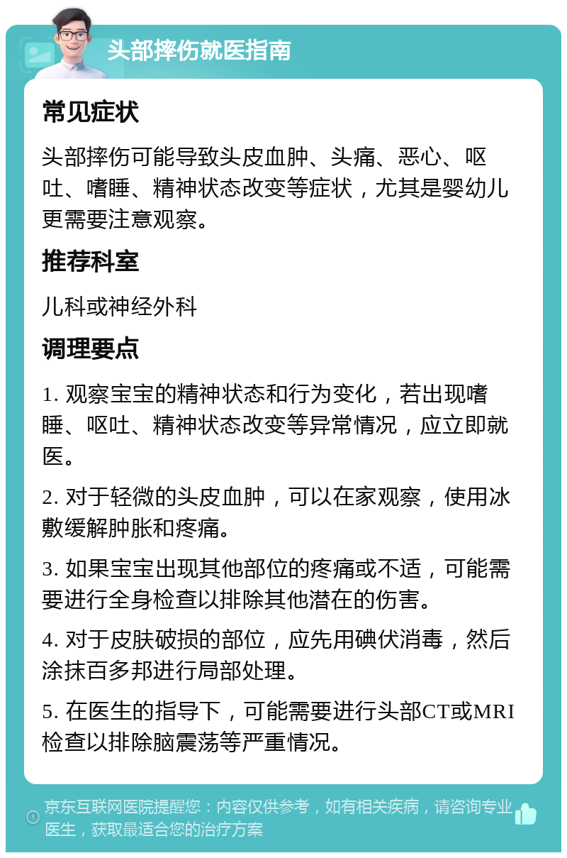 头部摔伤就医指南 常见症状 头部摔伤可能导致头皮血肿、头痛、恶心、呕吐、嗜睡、精神状态改变等症状，尤其是婴幼儿更需要注意观察。 推荐科室 儿科或神经外科 调理要点 1. 观察宝宝的精神状态和行为变化，若出现嗜睡、呕吐、精神状态改变等异常情况，应立即就医。 2. 对于轻微的头皮血肿，可以在家观察，使用冰敷缓解肿胀和疼痛。 3. 如果宝宝出现其他部位的疼痛或不适，可能需要进行全身检查以排除其他潜在的伤害。 4. 对于皮肤破损的部位，应先用碘伏消毒，然后涂抹百多邦进行局部处理。 5. 在医生的指导下，可能需要进行头部CT或MRI检查以排除脑震荡等严重情况。