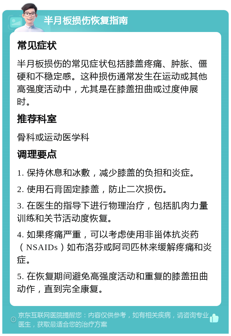 半月板损伤恢复指南 常见症状 半月板损伤的常见症状包括膝盖疼痛、肿胀、僵硬和不稳定感。这种损伤通常发生在运动或其他高强度活动中，尤其是在膝盖扭曲或过度伸展时。 推荐科室 骨科或运动医学科 调理要点 1. 保持休息和冰敷，减少膝盖的负担和炎症。 2. 使用石膏固定膝盖，防止二次损伤。 3. 在医生的指导下进行物理治疗，包括肌肉力量训练和关节活动度恢复。 4. 如果疼痛严重，可以考虑使用非甾体抗炎药（NSAIDs）如布洛芬或阿司匹林来缓解疼痛和炎症。 5. 在恢复期间避免高强度活动和重复的膝盖扭曲动作，直到完全康复。