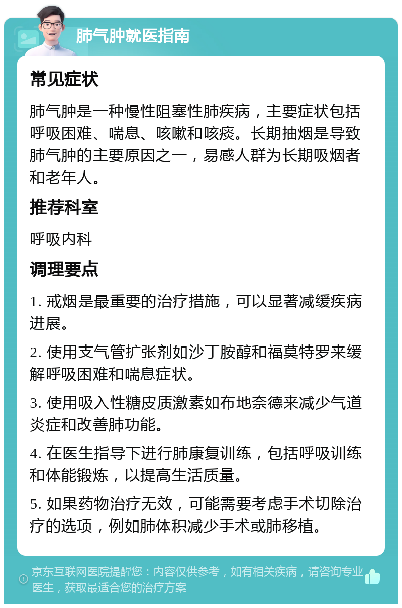 肺气肿就医指南 常见症状 肺气肿是一种慢性阻塞性肺疾病，主要症状包括呼吸困难、喘息、咳嗽和咳痰。长期抽烟是导致肺气肿的主要原因之一，易感人群为长期吸烟者和老年人。 推荐科室 呼吸内科 调理要点 1. 戒烟是最重要的治疗措施，可以显著减缓疾病进展。 2. 使用支气管扩张剂如沙丁胺醇和福莫特罗来缓解呼吸困难和喘息症状。 3. 使用吸入性糖皮质激素如布地奈德来减少气道炎症和改善肺功能。 4. 在医生指导下进行肺康复训练，包括呼吸训练和体能锻炼，以提高生活质量。 5. 如果药物治疗无效，可能需要考虑手术切除治疗的选项，例如肺体积减少手术或肺移植。