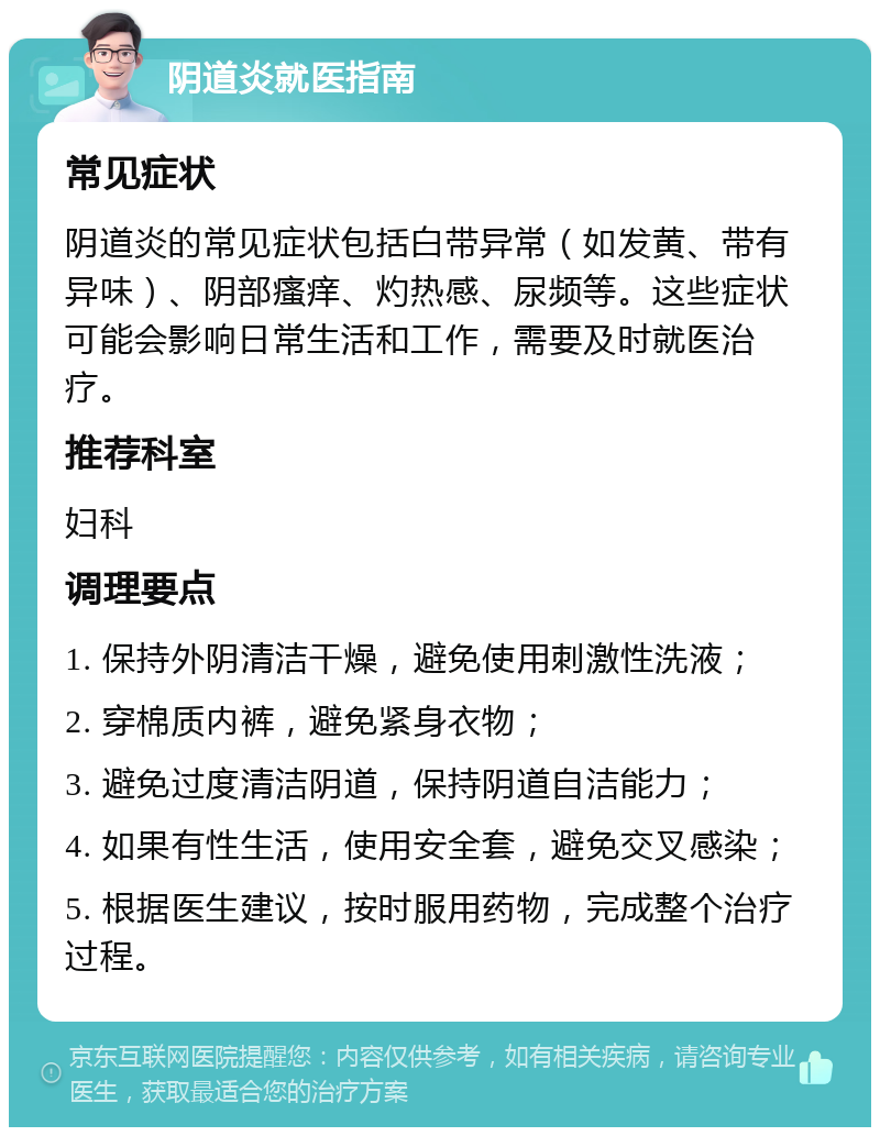 阴道炎就医指南 常见症状 阴道炎的常见症状包括白带异常（如发黄、带有异味）、阴部瘙痒、灼热感、尿频等。这些症状可能会影响日常生活和工作，需要及时就医治疗。 推荐科室 妇科 调理要点 1. 保持外阴清洁干燥，避免使用刺激性洗液； 2. 穿棉质内裤，避免紧身衣物； 3. 避免过度清洁阴道，保持阴道自洁能力； 4. 如果有性生活，使用安全套，避免交叉感染； 5. 根据医生建议，按时服用药物，完成整个治疗过程。