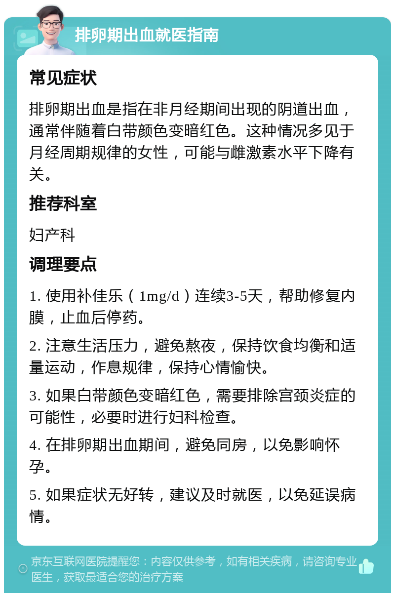 排卵期出血就医指南 常见症状 排卵期出血是指在非月经期间出现的阴道出血，通常伴随着白带颜色变暗红色。这种情况多见于月经周期规律的女性，可能与雌激素水平下降有关。 推荐科室 妇产科 调理要点 1. 使用补佳乐（1mg/d）连续3-5天，帮助修复内膜，止血后停药。 2. 注意生活压力，避免熬夜，保持饮食均衡和适量运动，作息规律，保持心情愉快。 3. 如果白带颜色变暗红色，需要排除宫颈炎症的可能性，必要时进行妇科检查。 4. 在排卵期出血期间，避免同房，以免影响怀孕。 5. 如果症状无好转，建议及时就医，以免延误病情。