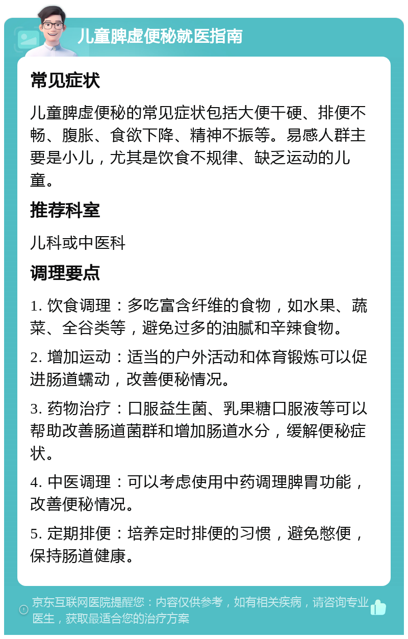 儿童脾虚便秘就医指南 常见症状 儿童脾虚便秘的常见症状包括大便干硬、排便不畅、腹胀、食欲下降、精神不振等。易感人群主要是小儿，尤其是饮食不规律、缺乏运动的儿童。 推荐科室 儿科或中医科 调理要点 1. 饮食调理：多吃富含纤维的食物，如水果、蔬菜、全谷类等，避免过多的油腻和辛辣食物。 2. 增加运动：适当的户外活动和体育锻炼可以促进肠道蠕动，改善便秘情况。 3. 药物治疗：口服益生菌、乳果糖口服液等可以帮助改善肠道菌群和增加肠道水分，缓解便秘症状。 4. 中医调理：可以考虑使用中药调理脾胃功能，改善便秘情况。 5. 定期排便：培养定时排便的习惯，避免憋便，保持肠道健康。