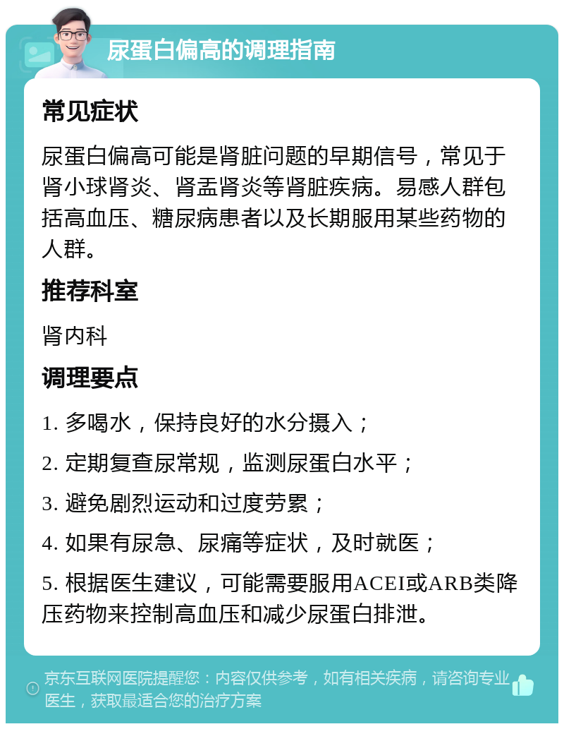 尿蛋白偏高的调理指南 常见症状 尿蛋白偏高可能是肾脏问题的早期信号，常见于肾小球肾炎、肾盂肾炎等肾脏疾病。易感人群包括高血压、糖尿病患者以及长期服用某些药物的人群。 推荐科室 肾内科 调理要点 1. 多喝水，保持良好的水分摄入； 2. 定期复查尿常规，监测尿蛋白水平； 3. 避免剧烈运动和过度劳累； 4. 如果有尿急、尿痛等症状，及时就医； 5. 根据医生建议，可能需要服用ACEI或ARB类降压药物来控制高血压和减少尿蛋白排泄。