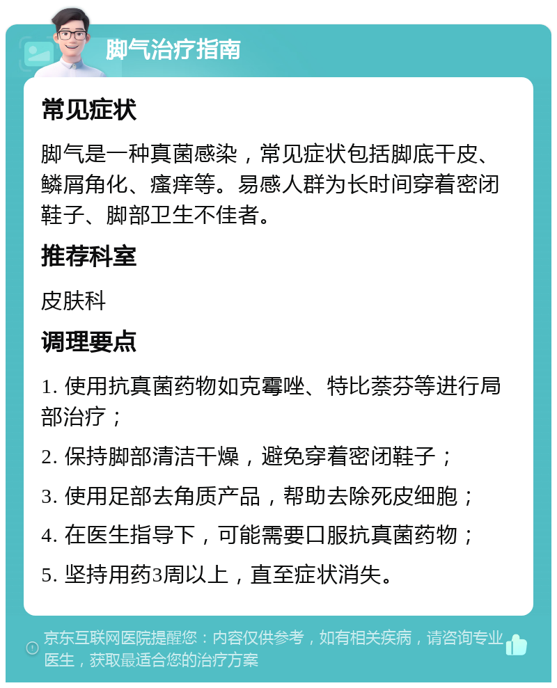 脚气治疗指南 常见症状 脚气是一种真菌感染，常见症状包括脚底干皮、鳞屑角化、瘙痒等。易感人群为长时间穿着密闭鞋子、脚部卫生不佳者。 推荐科室 皮肤科 调理要点 1. 使用抗真菌药物如克霉唑、特比萘芬等进行局部治疗； 2. 保持脚部清洁干燥，避免穿着密闭鞋子； 3. 使用足部去角质产品，帮助去除死皮细胞； 4. 在医生指导下，可能需要口服抗真菌药物； 5. 坚持用药3周以上，直至症状消失。