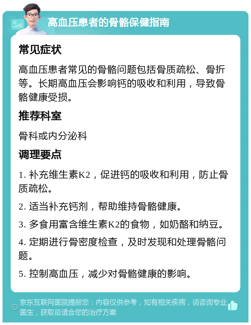 高血压患者的骨骼保健指南 常见症状 高血压患者常见的骨骼问题包括骨质疏松、骨折等。长期高血压会影响钙的吸收和利用，导致骨骼健康受损。 推荐科室 骨科或内分泌科 调理要点 1. 补充维生素K2，促进钙的吸收和利用，防止骨质疏松。 2. 适当补充钙剂，帮助维持骨骼健康。 3. 多食用富含维生素K2的食物，如奶酪和纳豆。 4. 定期进行骨密度检查，及时发现和处理骨骼问题。 5. 控制高血压，减少对骨骼健康的影响。