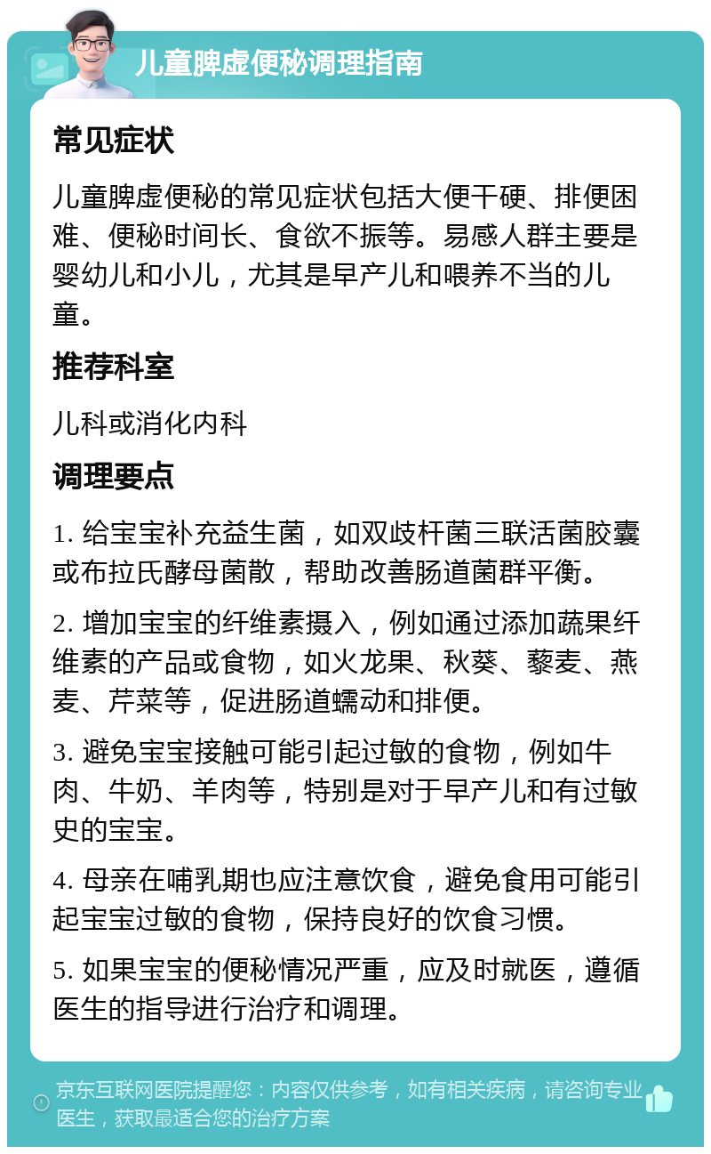 儿童脾虚便秘调理指南 常见症状 儿童脾虚便秘的常见症状包括大便干硬、排便困难、便秘时间长、食欲不振等。易感人群主要是婴幼儿和小儿，尤其是早产儿和喂养不当的儿童。 推荐科室 儿科或消化内科 调理要点 1. 给宝宝补充益生菌，如双歧杆菌三联活菌胶囊或布拉氏酵母菌散，帮助改善肠道菌群平衡。 2. 增加宝宝的纤维素摄入，例如通过添加蔬果纤维素的产品或食物，如火龙果、秋葵、藜麦、燕麦、芹菜等，促进肠道蠕动和排便。 3. 避免宝宝接触可能引起过敏的食物，例如牛肉、牛奶、羊肉等，特别是对于早产儿和有过敏史的宝宝。 4. 母亲在哺乳期也应注意饮食，避免食用可能引起宝宝过敏的食物，保持良好的饮食习惯。 5. 如果宝宝的便秘情况严重，应及时就医，遵循医生的指导进行治疗和调理。