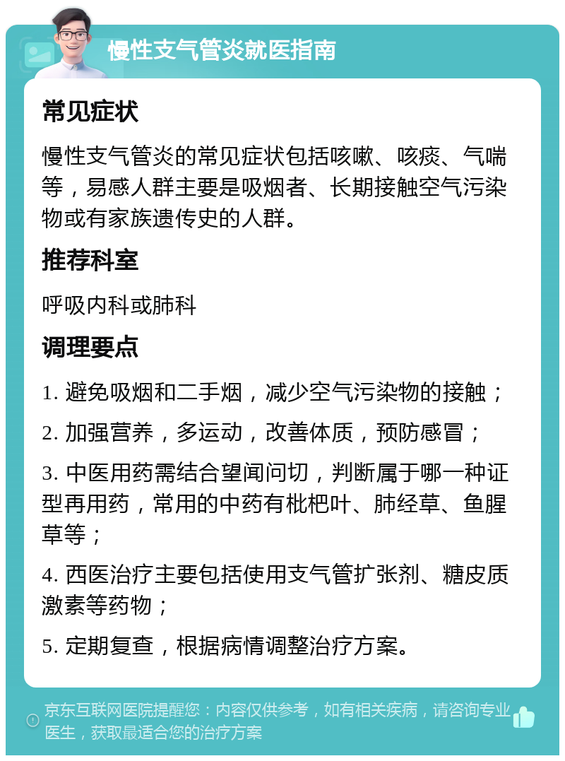 慢性支气管炎就医指南 常见症状 慢性支气管炎的常见症状包括咳嗽、咳痰、气喘等，易感人群主要是吸烟者、长期接触空气污染物或有家族遗传史的人群。 推荐科室 呼吸内科或肺科 调理要点 1. 避免吸烟和二手烟，减少空气污染物的接触； 2. 加强营养，多运动，改善体质，预防感冒； 3. 中医用药需结合望闻问切，判断属于哪一种证型再用药，常用的中药有枇杷叶、肺经草、鱼腥草等； 4. 西医治疗主要包括使用支气管扩张剂、糖皮质激素等药物； 5. 定期复查，根据病情调整治疗方案。