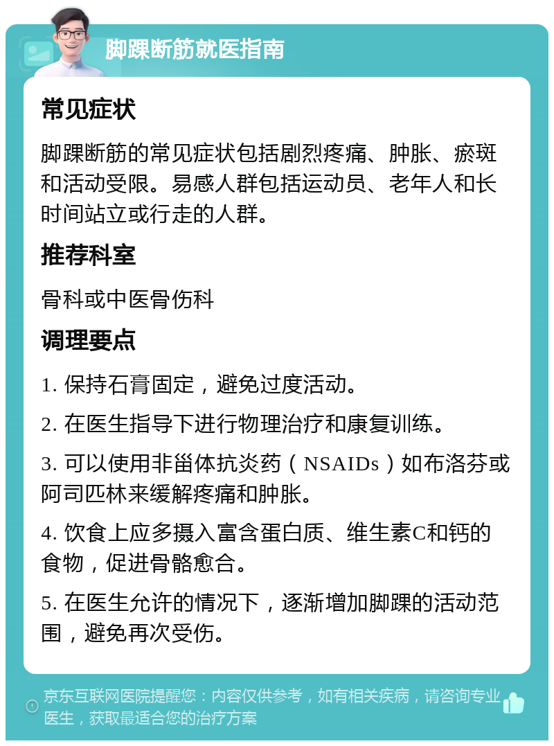 脚踝断筋就医指南 常见症状 脚踝断筋的常见症状包括剧烈疼痛、肿胀、瘀斑和活动受限。易感人群包括运动员、老年人和长时间站立或行走的人群。 推荐科室 骨科或中医骨伤科 调理要点 1. 保持石膏固定，避免过度活动。 2. 在医生指导下进行物理治疗和康复训练。 3. 可以使用非甾体抗炎药（NSAIDs）如布洛芬或阿司匹林来缓解疼痛和肿胀。 4. 饮食上应多摄入富含蛋白质、维生素C和钙的食物，促进骨骼愈合。 5. 在医生允许的情况下，逐渐增加脚踝的活动范围，避免再次受伤。