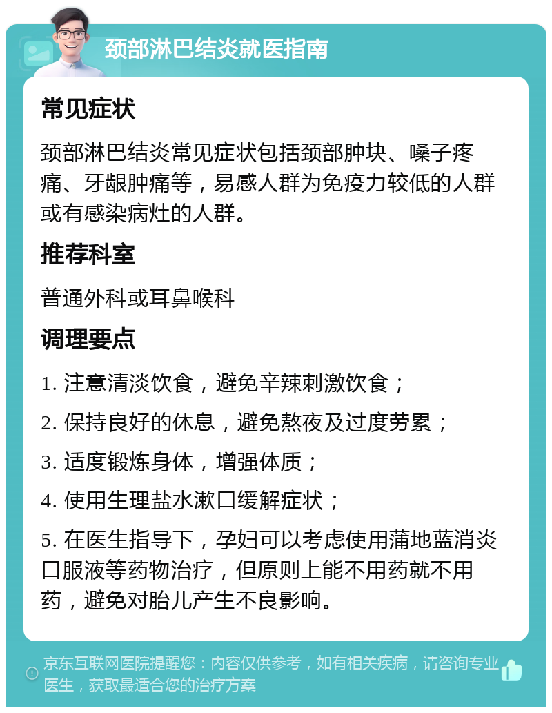 颈部淋巴结炎就医指南 常见症状 颈部淋巴结炎常见症状包括颈部肿块、嗓子疼痛、牙龈肿痛等，易感人群为免疫力较低的人群或有感染病灶的人群。 推荐科室 普通外科或耳鼻喉科 调理要点 1. 注意清淡饮食，避免辛辣刺激饮食； 2. 保持良好的休息，避免熬夜及过度劳累； 3. 适度锻炼身体，增强体质； 4. 使用生理盐水漱口缓解症状； 5. 在医生指导下，孕妇可以考虑使用蒲地蓝消炎口服液等药物治疗，但原则上能不用药就不用药，避免对胎儿产生不良影响。