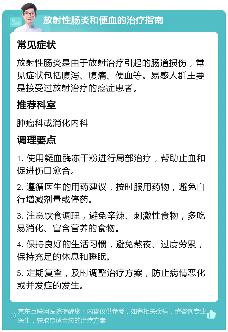 放射性肠炎和便血的治疗指南 常见症状 放射性肠炎是由于放射治疗引起的肠道损伤，常见症状包括腹泻、腹痛、便血等。易感人群主要是接受过放射治疗的癌症患者。 推荐科室 肿瘤科或消化内科 调理要点 1. 使用凝血酶冻干粉进行局部治疗，帮助止血和促进伤口愈合。 2. 遵循医生的用药建议，按时服用药物，避免自行增减剂量或停药。 3. 注意饮食调理，避免辛辣、刺激性食物，多吃易消化、富含营养的食物。 4. 保持良好的生活习惯，避免熬夜、过度劳累，保持充足的休息和睡眠。 5. 定期复查，及时调整治疗方案，防止病情恶化或并发症的发生。