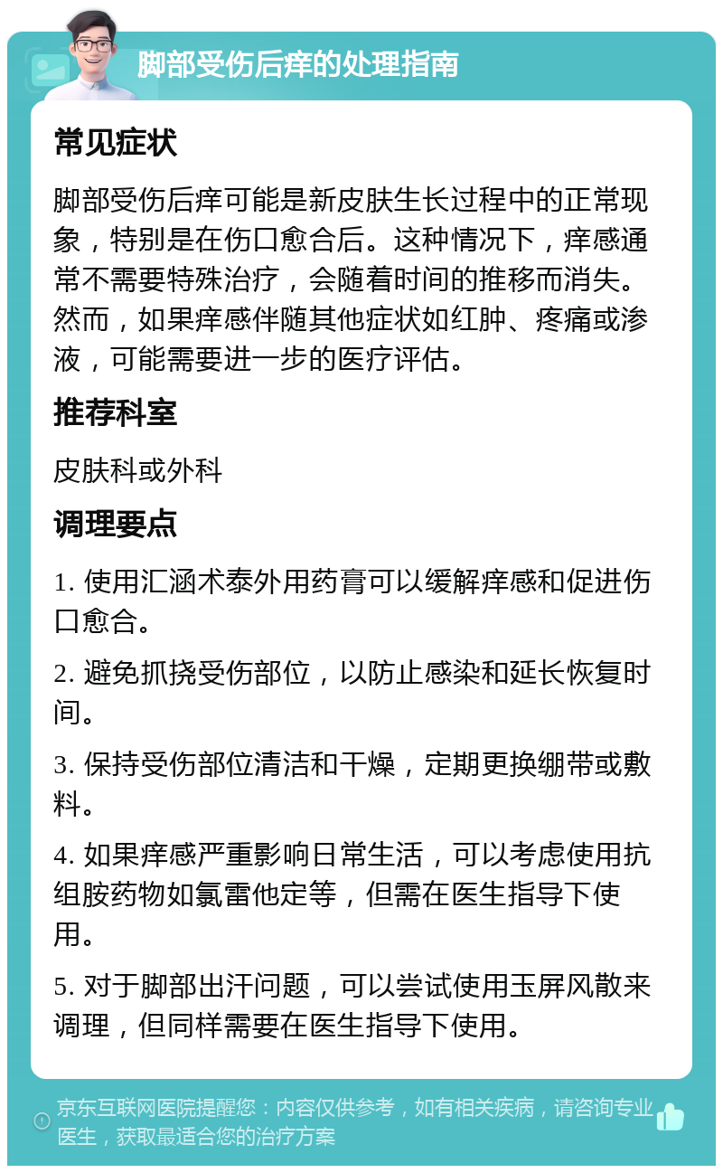 脚部受伤后痒的处理指南 常见症状 脚部受伤后痒可能是新皮肤生长过程中的正常现象，特别是在伤口愈合后。这种情况下，痒感通常不需要特殊治疗，会随着时间的推移而消失。然而，如果痒感伴随其他症状如红肿、疼痛或渗液，可能需要进一步的医疗评估。 推荐科室 皮肤科或外科 调理要点 1. 使用汇涵术泰外用药膏可以缓解痒感和促进伤口愈合。 2. 避免抓挠受伤部位，以防止感染和延长恢复时间。 3. 保持受伤部位清洁和干燥，定期更换绷带或敷料。 4. 如果痒感严重影响日常生活，可以考虑使用抗组胺药物如氯雷他定等，但需在医生指导下使用。 5. 对于脚部出汗问题，可以尝试使用玉屏风散来调理，但同样需要在医生指导下使用。