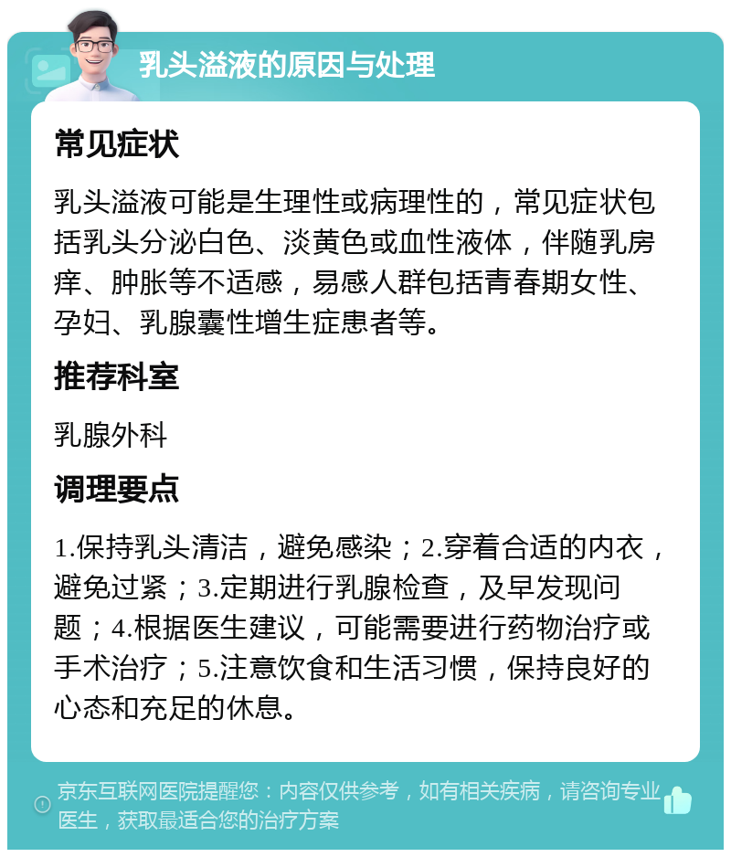 乳头溢液的原因与处理 常见症状 乳头溢液可能是生理性或病理性的，常见症状包括乳头分泌白色、淡黄色或血性液体，伴随乳房痒、肿胀等不适感，易感人群包括青春期女性、孕妇、乳腺囊性增生症患者等。 推荐科室 乳腺外科 调理要点 1.保持乳头清洁，避免感染；2.穿着合适的内衣，避免过紧；3.定期进行乳腺检查，及早发现问题；4.根据医生建议，可能需要进行药物治疗或手术治疗；5.注意饮食和生活习惯，保持良好的心态和充足的休息。