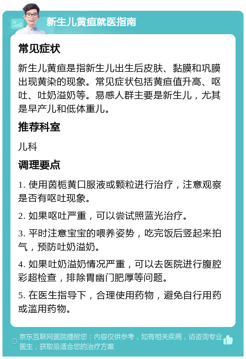 新生儿黄疸就医指南 常见症状 新生儿黄疸是指新生儿出生后皮肤、黏膜和巩膜出现黄染的现象。常见症状包括黄疸值升高、呕吐、吐奶溢奶等。易感人群主要是新生儿，尤其是早产儿和低体重儿。 推荐科室 儿科 调理要点 1. 使用茵栀黄口服液或颗粒进行治疗，注意观察是否有呕吐现象。 2. 如果呕吐严重，可以尝试照蓝光治疗。 3. 平时注意宝宝的喂养姿势，吃完饭后竖起来拍气，预防吐奶溢奶。 4. 如果吐奶溢奶情况严重，可以去医院进行腹腔彩超检查，排除胃幽门肥厚等问题。 5. 在医生指导下，合理使用药物，避免自行用药或滥用药物。