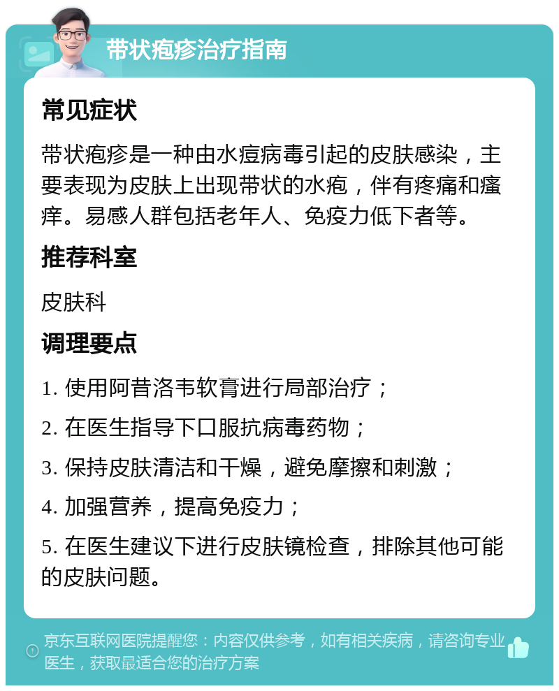 带状疱疹治疗指南 常见症状 带状疱疹是一种由水痘病毒引起的皮肤感染，主要表现为皮肤上出现带状的水疱，伴有疼痛和瘙痒。易感人群包括老年人、免疫力低下者等。 推荐科室 皮肤科 调理要点 1. 使用阿昔洛韦软膏进行局部治疗； 2. 在医生指导下口服抗病毒药物； 3. 保持皮肤清洁和干燥，避免摩擦和刺激； 4. 加强营养，提高免疫力； 5. 在医生建议下进行皮肤镜检查，排除其他可能的皮肤问题。