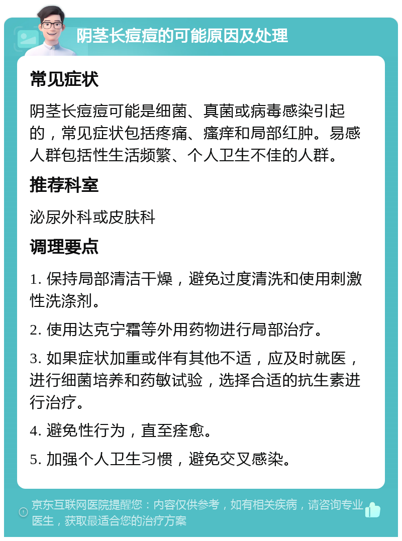 阴茎长痘痘的可能原因及处理 常见症状 阴茎长痘痘可能是细菌、真菌或病毒感染引起的，常见症状包括疼痛、瘙痒和局部红肿。易感人群包括性生活频繁、个人卫生不佳的人群。 推荐科室 泌尿外科或皮肤科 调理要点 1. 保持局部清洁干燥，避免过度清洗和使用刺激性洗涤剂。 2. 使用达克宁霜等外用药物进行局部治疗。 3. 如果症状加重或伴有其他不适，应及时就医，进行细菌培养和药敏试验，选择合适的抗生素进行治疗。 4. 避免性行为，直至痊愈。 5. 加强个人卫生习惯，避免交叉感染。