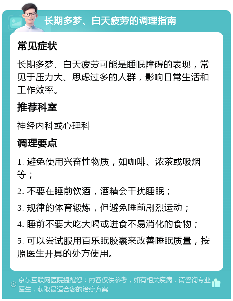 长期多梦、白天疲劳的调理指南 常见症状 长期多梦、白天疲劳可能是睡眠障碍的表现，常见于压力大、思虑过多的人群，影响日常生活和工作效率。 推荐科室 神经内科或心理科 调理要点 1. 避免使用兴奋性物质，如咖啡、浓茶或吸烟等； 2. 不要在睡前饮酒，酒精会干扰睡眠； 3. 规律的体育锻炼，但避免睡前剧烈运动； 4. 睡前不要大吃大喝或进食不易消化的食物； 5. 可以尝试服用百乐眠胶囊来改善睡眠质量，按照医生开具的处方使用。