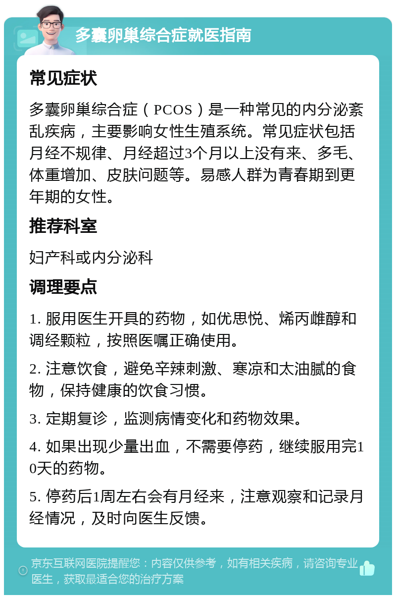 多囊卵巢综合症就医指南 常见症状 多囊卵巢综合症（PCOS）是一种常见的内分泌紊乱疾病，主要影响女性生殖系统。常见症状包括月经不规律、月经超过3个月以上没有来、多毛、体重增加、皮肤问题等。易感人群为青春期到更年期的女性。 推荐科室 妇产科或内分泌科 调理要点 1. 服用医生开具的药物，如优思悦、烯丙雌醇和调经颗粒，按照医嘱正确使用。 2. 注意饮食，避免辛辣刺激、寒凉和太油腻的食物，保持健康的饮食习惯。 3. 定期复诊，监测病情变化和药物效果。 4. 如果出现少量出血，不需要停药，继续服用完10天的药物。 5. 停药后1周左右会有月经来，注意观察和记录月经情况，及时向医生反馈。