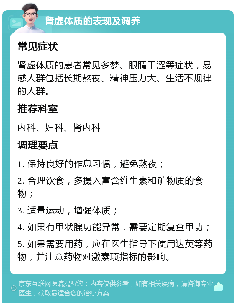 肾虚体质的表现及调养 常见症状 肾虚体质的患者常见多梦、眼睛干涩等症状，易感人群包括长期熬夜、精神压力大、生活不规律的人群。 推荐科室 内科、妇科、肾内科 调理要点 1. 保持良好的作息习惯，避免熬夜； 2. 合理饮食，多摄入富含维生素和矿物质的食物； 3. 适量运动，增强体质； 4. 如果有甲状腺功能异常，需要定期复查甲功； 5. 如果需要用药，应在医生指导下使用达英等药物，并注意药物对激素项指标的影响。